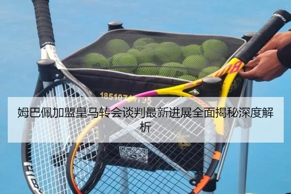 姆巴佩加盟皇马转会谈判最新进展全面揭秘深度解析