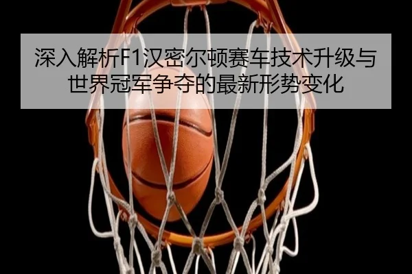 深入解析F1汉密尔顿赛车技术升级与世界冠军争夺的最新形势变化