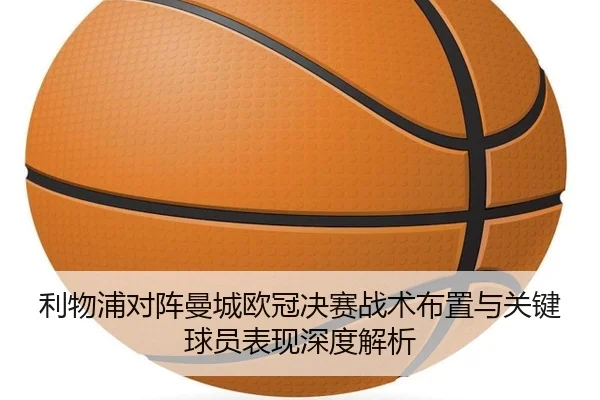 利物浦对阵曼城欧冠决赛战术布置与关键球员表现深度解析